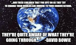 Love Earth | "...AND THESE CHILDREN THAT YOU SPIT ON AS THEY TRY TO CHANGE THEIR WORLDS ARE IMMUNE TO YOUR CONSULTATIONS. THEY'RE QUITE AWARE OF WHAT THEY'RE GOING THROUGH..."     -DAVID BOWIE | image tagged in love earth | made w/ Imgflip meme maker
