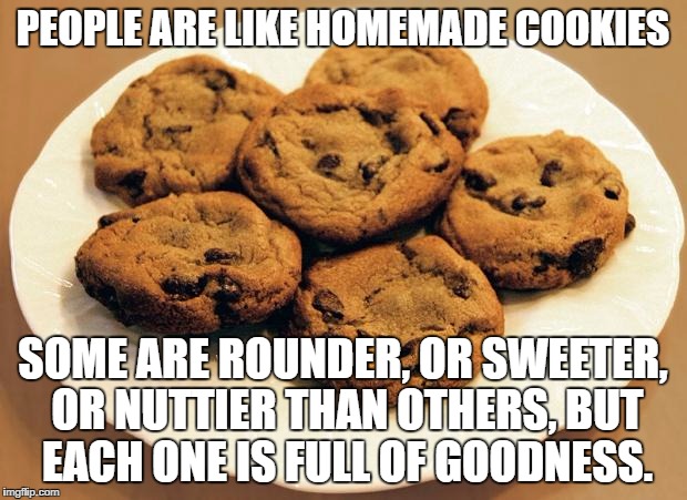 People are like cookies | PEOPLE ARE LIKE HOMEMADE COOKIES; SOME ARE ROUNDER, OR SWEETER, OR NUTTIER THAN OTHERS, BUT EACH ONE IS FULL OF GOODNESS. | image tagged in cookies,words of wisdom,curvy | made w/ Imgflip meme maker