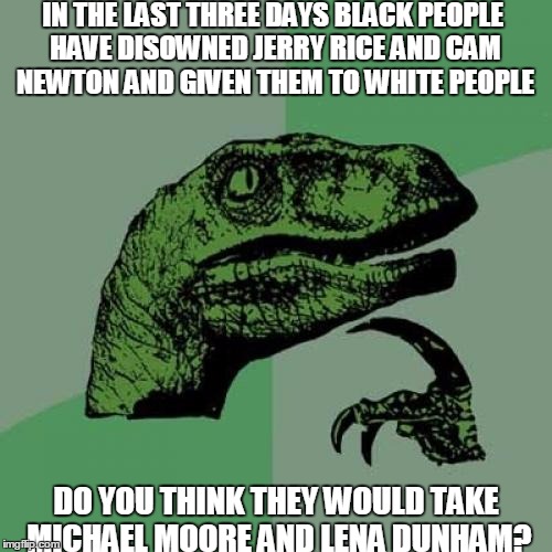 Philosoraptor | IN THE LAST THREE DAYS BLACK PEOPLE HAVE DISOWNED JERRY RICE AND CAM NEWTON AND GIVEN THEM TO WHITE PEOPLE; DO YOU THINK THEY WOULD TAKE MICHAEL MOORE AND LENA DUNHAM? | image tagged in memes,philosoraptor | made w/ Imgflip meme maker