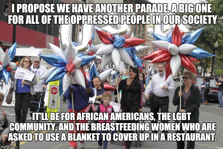 The struggle is real lactivists. The struggle is real. | I PROPOSE WE HAVE ANOTHER PARADE. A BIG ONE FOR ALL OF THE OPPRESSED PEOPLE IN OUR SOCIETY; IT'LL BE FOR AFRICAN AMERICANS, THE LGBT COMMUNITY, AND THE BREASTFEEDING WOMEN WHO ARE ASKED TO USE A BLANKET TO COVER UP IN A RESTAURANT. | image tagged in memes | made w/ Imgflip meme maker
