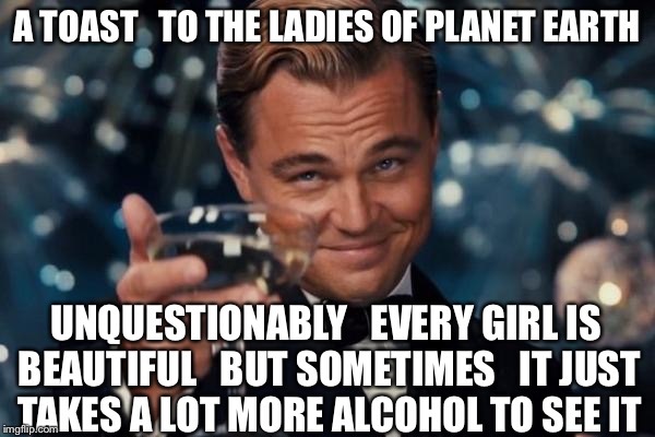 Okay... I guess I'll go on home it's late... There'll be tomorrow night... But wait... What do I see................. | A TOAST   TO THE LADIES OF PLANET EARTH; UNQUESTIONABLY   EVERY GIRL IS BEAUTIFUL   BUT SOMETIMES   IT JUST TAKES A LOT MORE ALCOHOL TO SEE IT | image tagged in memes,leonardo dicaprio cheers,girls,beautiful woman,ladies,alcohol | made w/ Imgflip meme maker