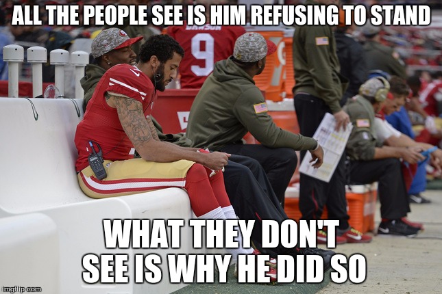 Colin Kaepernick Participation | ALL THE PEOPLE SEE IS HIM REFUSING TO STAND; WHAT THEY DON'T SEE IS WHY HE DID SO | image tagged in colin kaepernick participation | made w/ Imgflip meme maker
