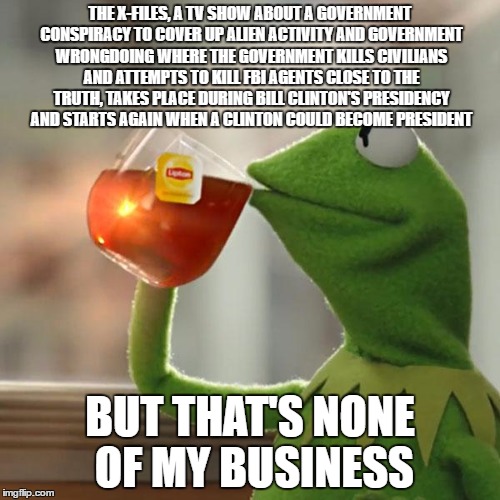 Coincidence? | THE X-FILES, A TV SHOW ABOUT A GOVERNMENT CONSPIRACY TO COVER UP ALIEN ACTIVITY AND GOVERNMENT WRONGDOING WHERE THE GOVERNMENT KILLS CIVILIANS AND ATTEMPTS TO KILL FBI AGENTS CLOSE TO THE TRUTH, TAKES PLACE DURING BILL CLINTON'S PRESIDENCY AND STARTS AGAIN WHEN A CLINTON COULD BECOME PRESIDENT; BUT THAT'S NONE OF MY BUSINESS | image tagged in memes,but thats none of my business,kermit the frog | made w/ Imgflip meme maker