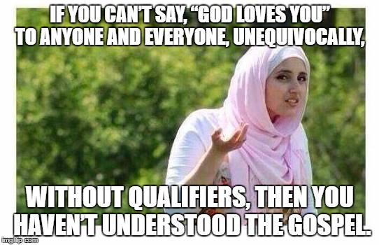 Confused Muslim Girl | IF YOU CAN’T SAY, “GOD LOVES YOU” TO ANYONE AND EVERYONE, UNEQUIVOCALLY, WITHOUT QUALIFIERS, THEN YOU HAVEN’T UNDERSTOOD THE GOSPEL. | image tagged in confused muslim girl | made w/ Imgflip meme maker