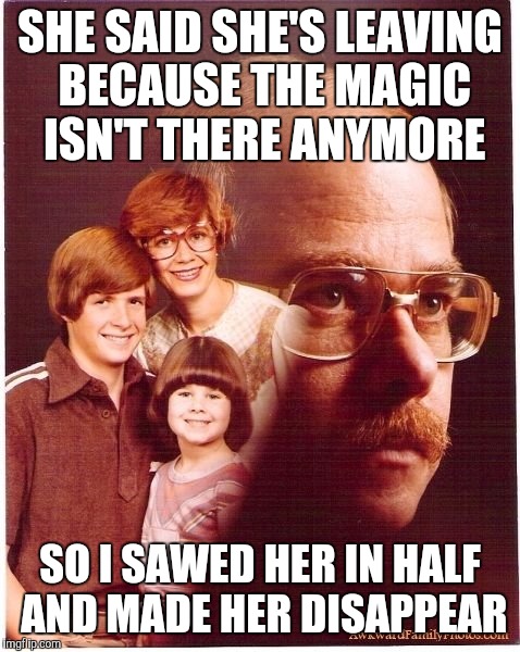 Vengeance Dad Meme | SHE SAID SHE'S LEAVING BECAUSE THE MAGIC ISN'T THERE ANYMORE; SO I SAWED HER IN HALF AND MADE HER DISAPPEAR | image tagged in memes,vengeance dad | made w/ Imgflip meme maker