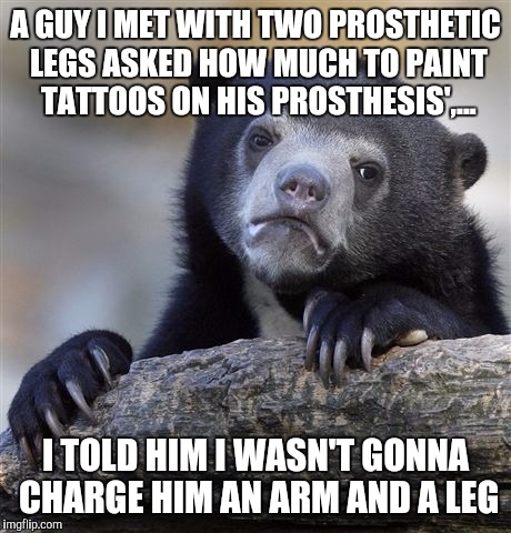 Confession Bear Meme | A GUY I MET WITH TWO PROSTHETIC LEGS ASKED HOW MUCH TO PAINT TATTOOS ON HIS PROSTHESIS',... I TOLD HIM I WASN'T GONNA CHARGE HIM AN ARM AND  | image tagged in memes,confession bear | made w/ Imgflip meme maker