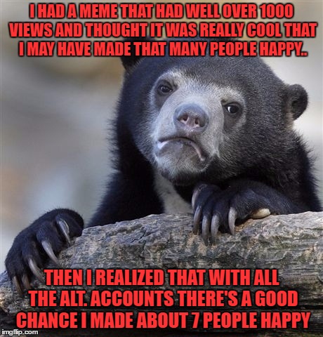 there may just be 10 real people on this site and 1000's of alt accounts.. you don't know you don't know | I HAD A MEME THAT HAD WELL OVER 1000 VIEWS AND THOUGHT IT WAS REALLY COOL THAT I MAY HAVE MADE THAT MANY PEOPLE HAPPY.. THEN I REALIZED THAT WITH ALL THE ALT. ACCOUNTS THERE'S A GOOD CHANCE I MADE ABOUT 7 PEOPLE HAPPY | image tagged in memes,confession bear | made w/ Imgflip meme maker