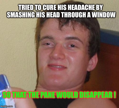 10 Guy | TRIED TO CURE HIS HEADACHE BY SMASHING HIS HEAD THROUGH A WINDOW; SO THAT THE PANE WOULD DISAPPEAR ! | image tagged in memes,10 guy | made w/ Imgflip meme maker