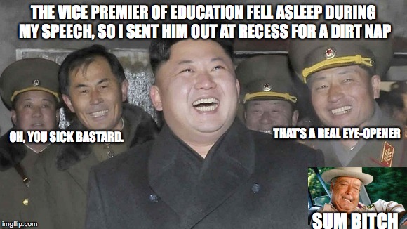 No Doze n North Korea | THE VICE PREMIER OF EDUCATION FELL ASLEEP DURING MY SPEECH, SO I SENT HIM OUT AT RECESS FOR A DIRT NAP; THAT’S A REAL EYE-OPENER; OH, YOU SICK BASTARD. SUM BITCH | image tagged in north korea,kim jong un,laughing | made w/ Imgflip meme maker