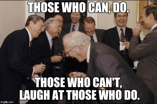 New proverb: Those who can, do. Those who can't, laugh at those who do. | THOSE WHO CAN, DO. THOSE WHO CAN'T, LAUGH AT THOSE WHO DO. | image tagged in new proverbs,work,money money,rich men laughing | made w/ Imgflip meme maker