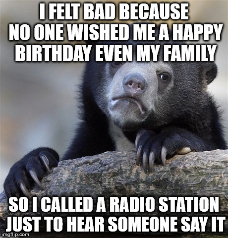 Confession Bear Meme | I FELT BAD BECAUSE NO ONE WISHED ME A HAPPY BIRTHDAY EVEN MY FAMILY; SO I CALLED A RADIO STATION JUST TO HEAR SOMEONE SAY IT | image tagged in memes,confession bear,AdviceAnimals | made w/ Imgflip meme maker
