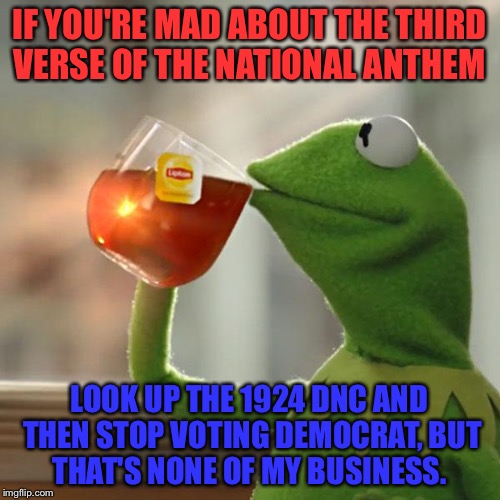 But That's None Of My Business Meme | IF YOU'RE MAD ABOUT THE THIRD VERSE OF THE NATIONAL ANTHEM; LOOK UP THE 1924 DNC AND THEN STOP VOTING DEMOCRAT, BUT THAT'S NONE OF MY BUSINESS. | image tagged in memes,but thats none of my business,kermit the frog | made w/ Imgflip meme maker