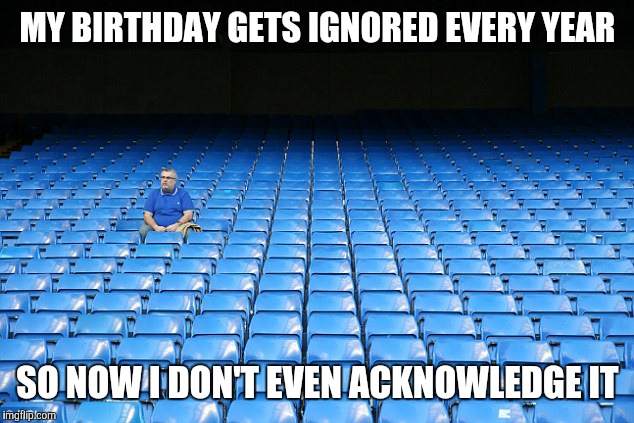 MY BIRTHDAY GETS IGNORED EVERY YEAR SO NOW I DON'T EVEN ACKNOWLEDGE IT | made w/ Imgflip meme maker