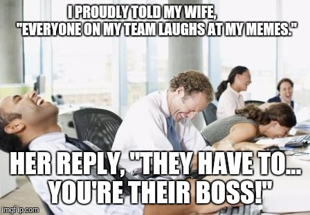 LAUGHING OFFICE | I PROUDLY TOLD MY WIFE,           "EVERYONE ON MY TEAM LAUGHS AT MY MEMES."; HER REPLY, "THEY HAVE TO...   YOU'RE THEIR BOSS!" | image tagged in laughing office | made w/ Imgflip meme maker