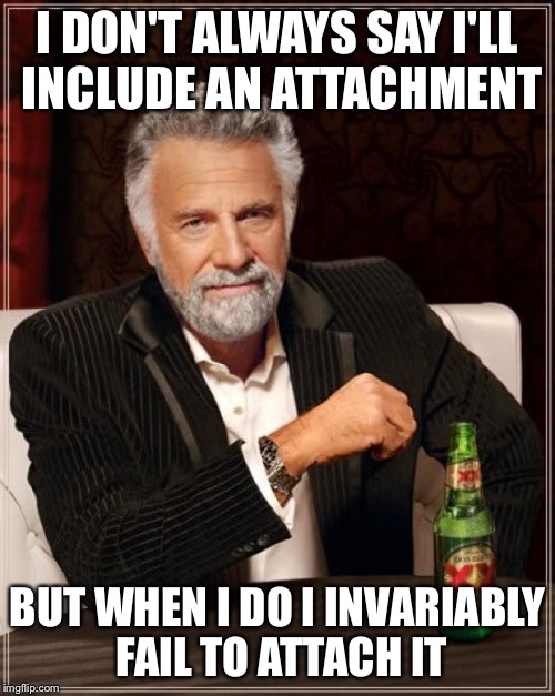 The Most Interesting Man In The World Meme | I DON'T ALWAYS SAY I'LL INCLUDE AN ATTACHMENT; BUT WHEN I DO I INVARIABLY FAIL TO ATTACH IT | image tagged in memes,the most interesting man in the world,AdviceAnimals | made w/ Imgflip meme maker