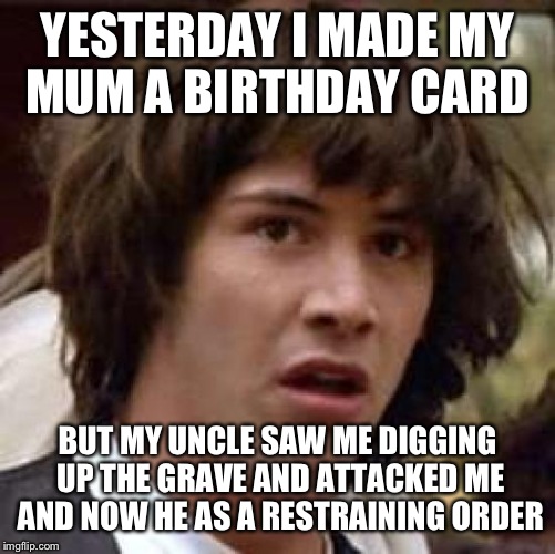 Conspiracy Keanu Meme | YESTERDAY I MADE MY MUM A BIRTHDAY CARD; BUT MY UNCLE SAW ME DIGGING UP THE GRAVE AND ATTACKED ME AND NOW HE AS A RESTRAINING ORDER | image tagged in memes,conspiracy keanu | made w/ Imgflip meme maker