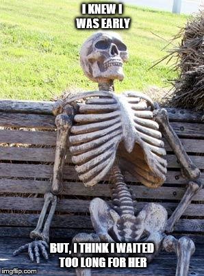 Waiting Skeleton Meme | I KNEW I WAS EARLY; BUT, I THINK I WAITED TOO LONG FOR HER | image tagged in memes,waiting skeleton | made w/ Imgflip meme maker