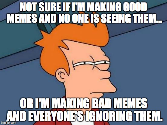 Futurama Fry | NOT SURE IF I'M MAKING GOOD MEMES AND NO ONE IS SEEING THEM... OR I'M MAKING BAD MEMES AND EVERYONE'S IGNORING THEM. | image tagged in memes,futurama fry | made w/ Imgflip meme maker