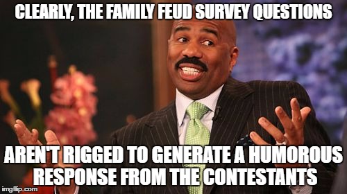 Clearly, the family fued questions are fostered to generate those type those responses | CLEARLY, THE FAMILY FEUD SURVEY QUESTIONS; AREN'T RIGGED TO GENERATE A HUMOROUS RESPONSE FROM THE CONTESTANTS | image tagged in memes,steve harvey | made w/ Imgflip meme maker