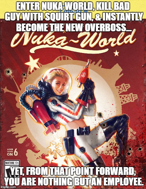 Nuka World Blues | ENTER NUKA WORLD, KILL BAD GUY WITH SQUIRT GUN, & INSTANTLY BECOME THE NEW OVERBOSS... YET, FROM THAT POINT FORWARD, YOU ARE NOTHING BUT AN EMPLOYEE. | image tagged in fallout 4,nuka world,fallout,fallout dlc | made w/ Imgflip meme maker