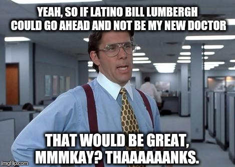 LUMBERGH MMMKAY | YEAH, SO IF LATINO BILL LUMBERGH COULD GO AHEAD AND NOT BE MY NEW DOCTOR; THAT WOULD BE GREAT, MMMKAY? THAAAAAANKS. | image tagged in lumbergh mmmkay | made w/ Imgflip meme maker