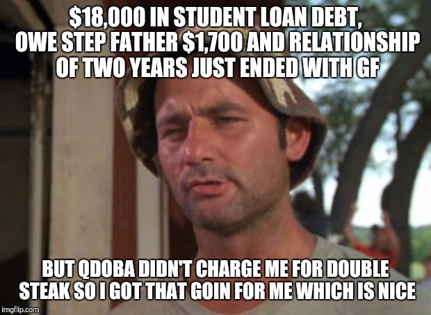 So I Got That Goin For Me Which Is Nice Meme | $18,000 IN STUDENT LOAN DEBT, OWE STEP FATHER $1,700 AND RELATIONSHIP OF TWO YEARS JUST ENDED WITH GF; BUT QDOBA DIDN'T CHARGE ME FOR DOUBLE STEAK SO I GOT THAT GOIN FOR ME WHICH IS NICE | image tagged in memes,so i got that goin for me which is nice,AdviceAnimals | made w/ Imgflip meme maker