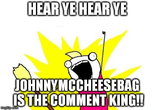 X All The Y Meme | HEAR YE HEAR YE JOHNNYMCCHEESEBAG IS THE COMMENT KING!! | image tagged in memes,x all the y | made w/ Imgflip meme maker