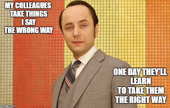 mad men pete campbell | MY COLLEAGUES TAKE THINGS I SAY THE WRONG WAY; ONE DAY THEY'LL LEARN TO TAKE THEM THE RIGHT WAY | image tagged in mad men pete campbell | made w/ Imgflip meme maker
