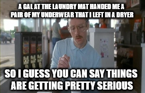 So I Guess You Can Say Things Are Getting Pretty Serious | A GAL AT THE LAUNDRY MAT HANDED ME A PAIR OF MY UNDERWEAR THAT I LEFT IN A DRYER; SO I GUESS YOU CAN SAY THINGS ARE GETTING PRETTY SERIOUS | image tagged in memes,so i guess you can say things are getting pretty serious | made w/ Imgflip meme maker