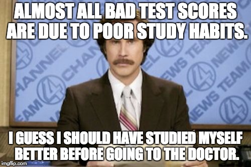 Ron Burgundy | ALMOST ALL BAD TEST SCORES ARE DUE TO POOR STUDY HABITS. I GUESS I SHOULD HAVE STUDIED MYSELF BETTER BEFORE GOING TO THE DOCTOR. | image tagged in memes,ron burgundy | made w/ Imgflip meme maker