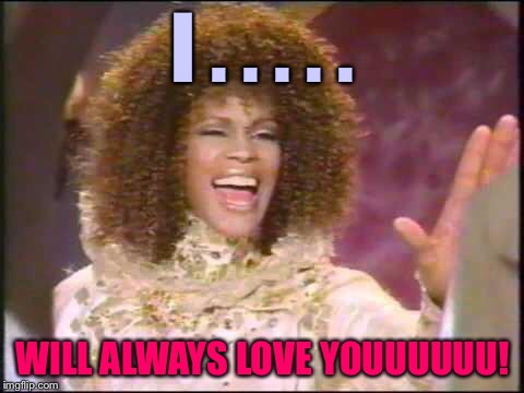 I'm here for you... Let unconditional love open the door! | I . . . . . WILL ALWAYS LOVE YOUUUUUU! | image tagged in whitney houston inpossible,memes,i will always love you | made w/ Imgflip meme maker