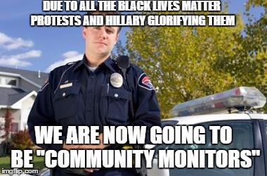 Policeman | DUE TO ALL THE BLACK LIVES MATTER PROTESTS AND HILLARY GLORIFYING THEM; WE ARE NOW GOING TO BE "COMMUNITY MONITORS" | image tagged in policeman | made w/ Imgflip meme maker