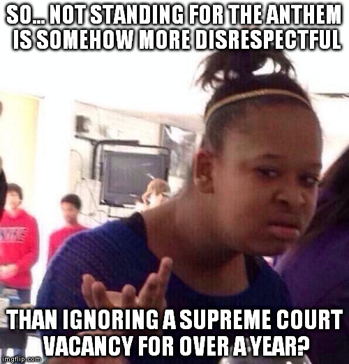 Hmmm... which is worse, disrespecting a song or disrespecting the Constitution? | SO... NOT STANDING FOR THE ANTHEM IS SOMEHOW MORE DISRESPECTFUL; THAN IGNORING A SUPREME COURT VACANCY FOR OVER A YEAR? | image tagged in memes,black girl wat,scotus,national anthem | made w/ Imgflip meme maker