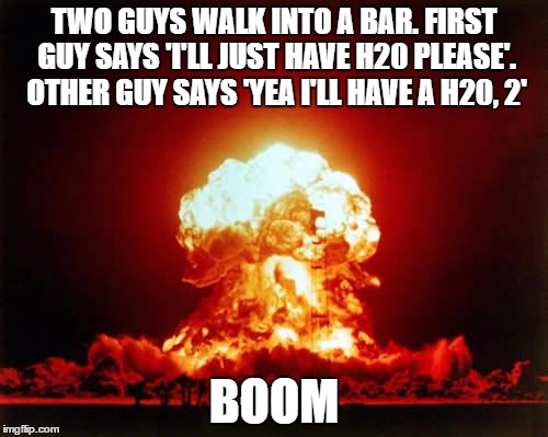 Nuclear Explosion Meme | TWO GUYS WALK INTO A BAR. FIRST GUY SAYS 'I'LL JUST HAVE H20 PLEASE'. OTHER GUY SAYS 'YEA I'LL HAVE A H20, 2'; BOOM | image tagged in memes,nuclear explosion | made w/ Imgflip meme maker