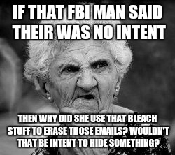 confused old lady | IF THAT FBI MAN SAID THEIR WAS NO INTENT; THEN WHY DID SHE USE THAT BLEACH STUFF TO ERASE THOSE EMAILS? WOULDN'T THAT BE INTENT TO HIDE SOMETHING? | image tagged in confused old lady | made w/ Imgflip meme maker