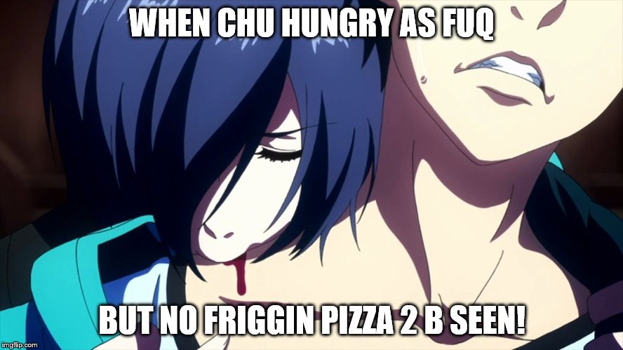 tokyo ghoul | WHEN CHU HUNGRY AS FUQ; BUT NO FRIGGIN PIZZA 2 B SEEN! | image tagged in tokyo ghoul | made w/ Imgflip meme maker