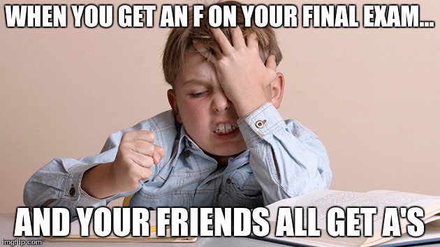 I Failed | WHEN YOU GET AN F ON YOUR FINAL EXAM... AND YOUR FRIENDS ALL GET A'S | image tagged in memes | made w/ Imgflip meme maker