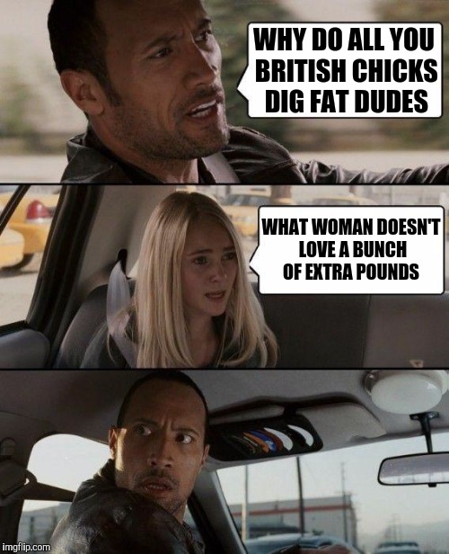£ for £, size matters....you got Pun'd ! | WHY DO ALL YOU BRITISH CHICKS DIG FAT DUDES; WHAT WOMAN DOESN'T LOVE A BUNCH OF EXTRA POUNDS | image tagged in memes,the rock driving,bad pun,britain,obesity | made w/ Imgflip meme maker