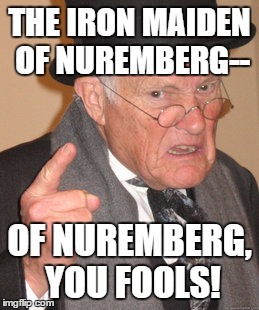Back In My Day Meme | THE IRON MAIDEN OF NUREMBERG-- OF NUREMBERG, YOU FOOLS! | image tagged in memes,back in my day | made w/ Imgflip meme maker