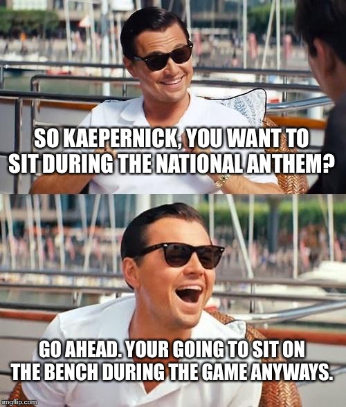 Leonardo Dicaprio Wolf Of Wall Street | SO KAEPERNICK, YOU WANT TO SIT DURING THE NATIONAL ANTHEM? GO AHEAD. YOUR GOING TO SIT ON THE BENCH DURING THE GAME ANYWAYS. | image tagged in memes,leonardo dicaprio wolf of wall street | made w/ Imgflip meme maker