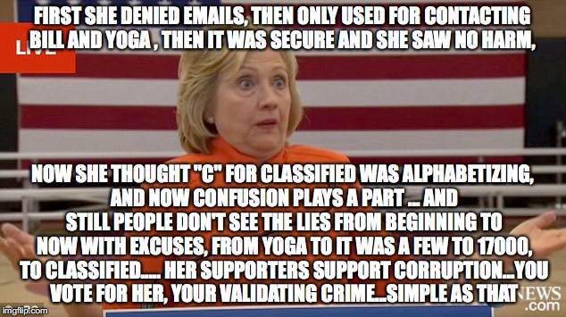 Hillary Clinton Fail | FIRST SHE DENIED EMAILS, THEN ONLY USED FOR CONTACTING BILL AND YOGA , THEN IT WAS SECURE AND SHE SAW NO HARM, NOW SHE THOUGHT "C" FOR CLASSIFIED WAS ALPHABETIZING, AND NOW CONFUSION PLAYS A PART ... AND STILL PEOPLE DON'T SEE THE LIES FROM BEGINNING TO NOW WITH EXCUSES, FROM YOGA TO IT WAS A FEW TO 17000, TO CLASSIFIED..... HER SUPPORTERS SUPPORT CORRUPTION...YOU VOTE FOR HER, YOUR VALIDATING CRIME...SIMPLE AS THAT | image tagged in hillary clinton fail | made w/ Imgflip meme maker