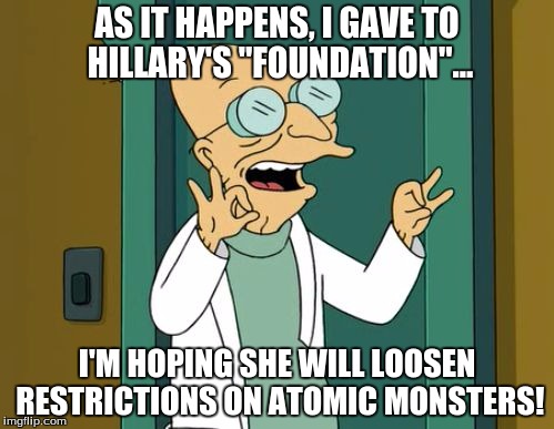 everyone needs at least 1 atomic mutant! |  AS IT HAPPENS, I GAVE TO HILLARY'S "FOUNDATION"... I'M HOPING SHE WILL LOOSEN RESTRICTIONS ON ATOMIC MONSTERS! | image tagged in professor73,professor farnsworth good news everyone,funny,futurama | made w/ Imgflip meme maker