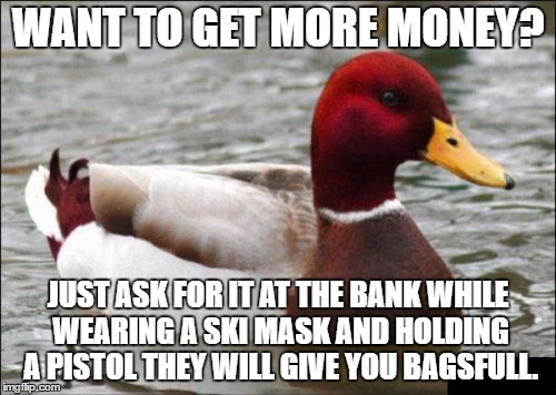 Malicious Advice Mallard | WANT TO GET MORE MONEY? JUST ASK FOR IT AT THE BANK WHILE WEARING A SKI MASK AND HOLDING A PISTOL THEY WILL GIVE YOU BAGSFULL. | image tagged in memes,malicious advice mallard | made w/ Imgflip meme maker