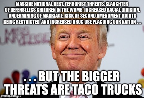 Donald trump approves | MASSIVE NATIONAL DEBT, TERRORIST THREATS, SLAUGHTER OF DEFENSELESS CHILDREN IN THE WOMB, INCREASED RACIAL DIVISION, UNDERMINING OF MARRIAGE, RISK OF SECOND AMENDMENT RIGHTS BEING RESTRICTED, AND INCREASED DRUG USE PLAGUING OUR NATION . . . . . . BUT THE BIGGER THREATS ARE TACO TRUCKS | image tagged in donald trump approves | made w/ Imgflip meme maker