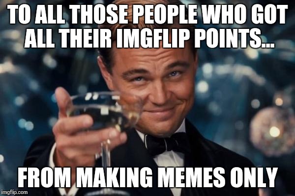 Leonardo Dicaprio Cheers Meme | TO ALL THOSE PEOPLE WHO GOT ALL THEIR IMGFLIP POINTS... FROM MAKING MEMES ONLY | image tagged in memes,leonardo dicaprio cheers,funny,imgflip,points | made w/ Imgflip meme maker