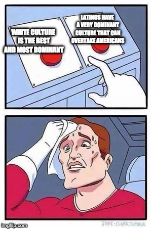 Two Buttons Meme | LATINOS HAVE A VERY DOMINANT CULTURE THAT CAN OVERTAKE AMERICANS; WHITE CULTURE IS THE BEST AND MOST DOMINANT | image tagged in two buttons,EnoughTrumpSpam | made w/ Imgflip meme maker