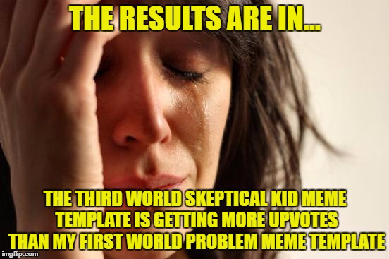 War of the Worlds | THE RESULTS ARE IN... THE THIRD WORLD SKEPTICAL KID MEME TEMPLATE IS GETTING MORE UPVOTES THAN MY FIRST WORLD PROBLEM MEME TEMPLATE | image tagged in memes,first world problems | made w/ Imgflip meme maker