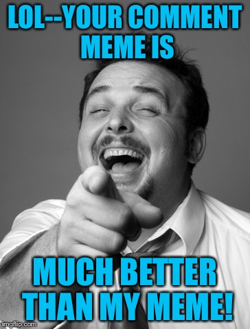 LOL--YOUR COMMENT MEME IS MUCH BETTER THAN MY MEME! | made w/ Imgflip meme maker