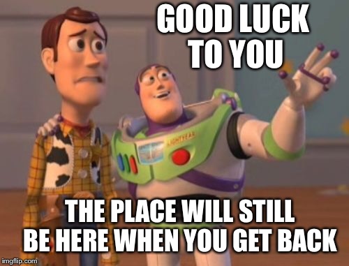 X, X Everywhere Meme | GOOD LUCK TO YOU THE PLACE WILL STILL BE HERE WHEN YOU GET BACK | image tagged in memes,x x everywhere | made w/ Imgflip meme maker