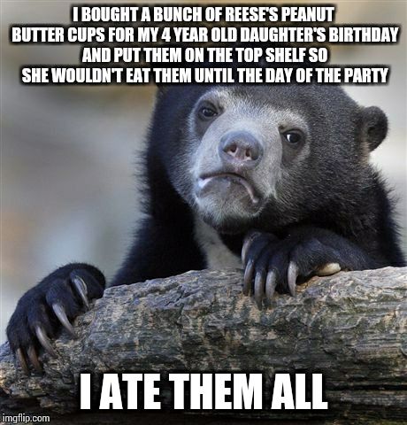 Confession Bear Meme | I BOUGHT A BUNCH OF REESE'S PEANUT BUTTER CUPS FOR MY 4 YEAR OLD DAUGHTER'S BIRTHDAY AND PUT THEM ON THE TOP SHELF SO SHE WOULDN'T EAT THEM UNTIL THE DAY OF THE PARTY; I ATE THEM ALL | image tagged in memes,confession bear | made w/ Imgflip meme maker